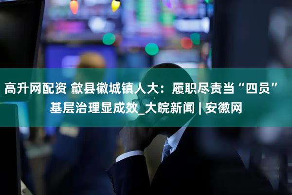 高升网配资 歙县徽城镇人大：履职尽责当“四员”  基层治理显成效_大皖新闻 | 安徽网