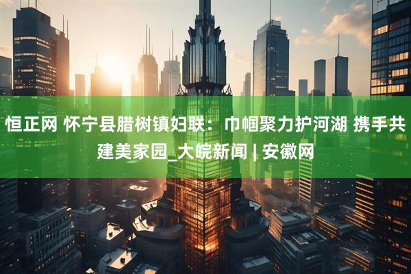 恒正网 怀宁县腊树镇妇联：巾帼聚力护河湖 携手共建美家园_大皖新闻 | 安徽网