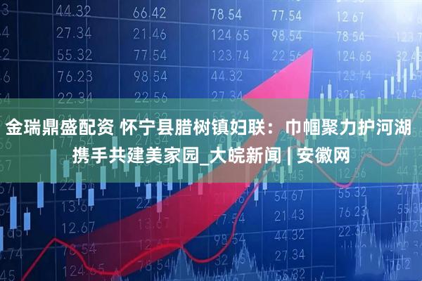 金瑞鼎盛配资 怀宁县腊树镇妇联：巾帼聚力护河湖 携手共建美家园_大皖新闻 | 安徽网