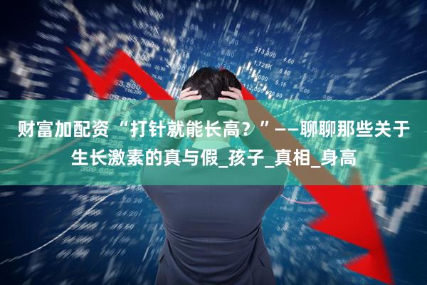 财富加配资 “打针就能长高？”——聊聊那些关于生长激素的真与假_孩子_真相_身高