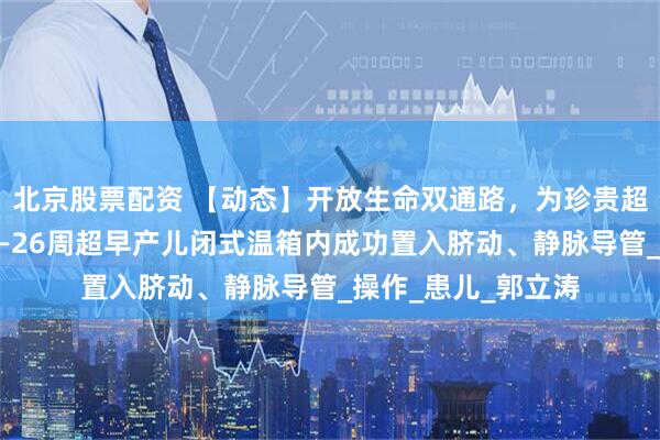 北京股票配资 【动态】开放生命双通路，为珍贵超早产儿保驾护航——26周超早产儿闭式温箱内成功置入脐动、静脉导管_操作_患儿_郭立涛