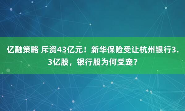 亿融策略 斥资43亿元！新华保险受让杭州银行3.3亿股，银行股为何受宠？