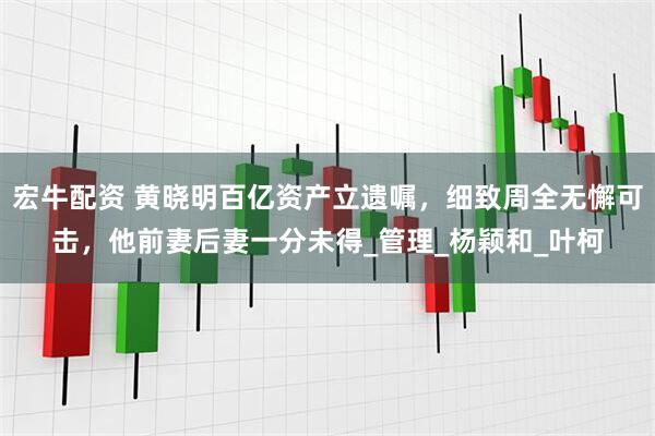 宏牛配资 黄晓明百亿资产立遗嘱，细致周全无懈可击，他前妻后妻一分未得_管理_杨颖和_叶柯
