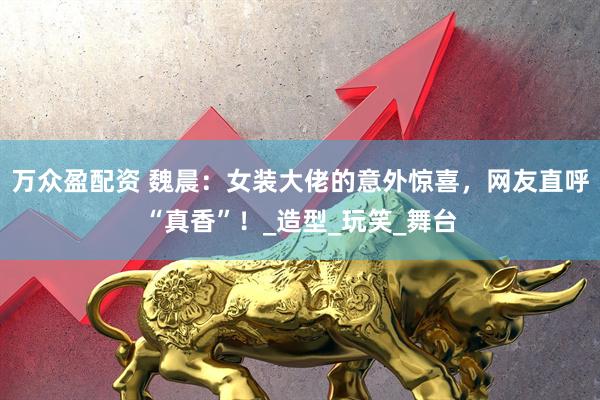 万众盈配资 魏晨：女装大佬的意外惊喜，网友直呼“真香”！_造型_玩笑_舞台