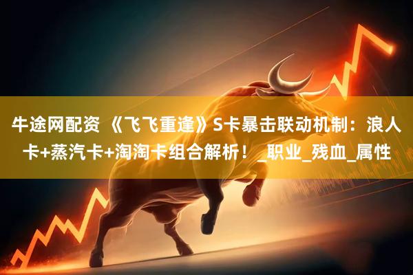 牛途网配资 《飞飞重逢》S卡暴击联动机制：浪人卡+蒸汽卡+淘淘卡组合解析！_职业_残血_属性
