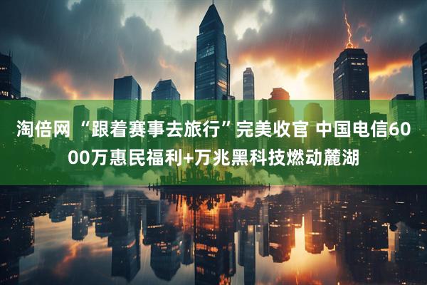 淘倍网 “跟着赛事去旅行”完美收官 中国电信6000万惠民福利+万兆黑科技燃动麓湖