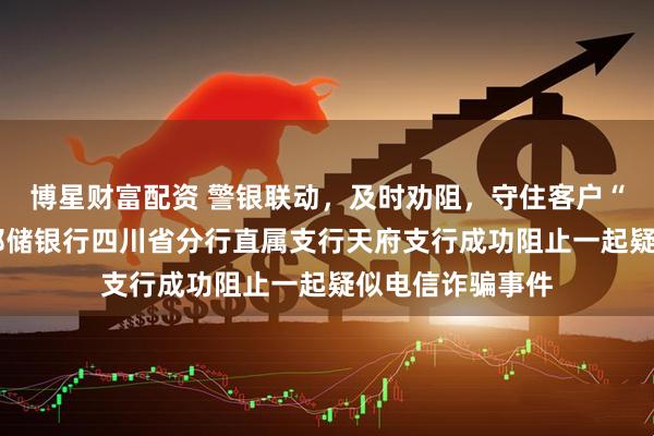 博星财富配资 警银联动，及时劝阻，守住客户“钱袋子”​——邮储银行四川省分行直属支行天府支行成功阻止一起疑似电信诈骗事件