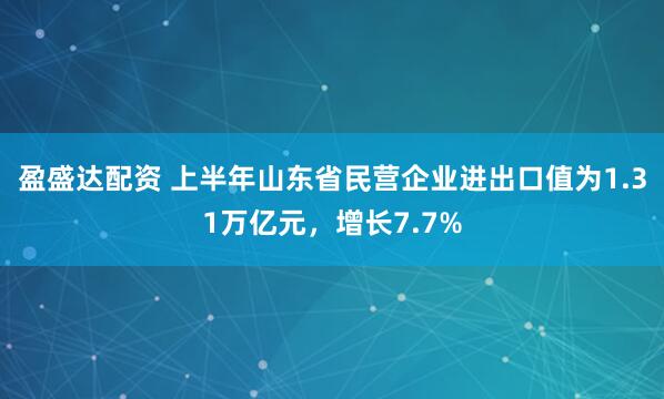 盈盛达配资 上半年山东省民营企业进出口值为1.31万亿元，增长7.7%
