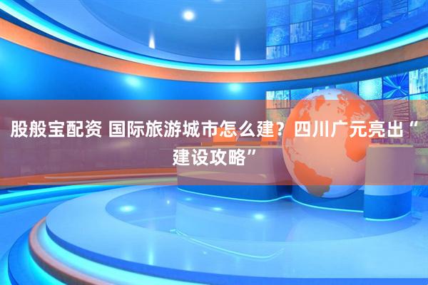股般宝配资 国际旅游城市怎么建？四川广元亮出“建设攻略”