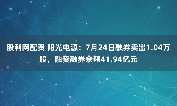 股利网配资 阳光电源：7月24日融券卖出1.04万股，融资融券余额41.94亿元