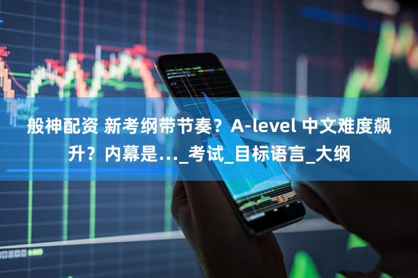 般神配资 新考纲带节奏？A-level 中文难度飙升？内幕是…_考试_目标语言_大纲