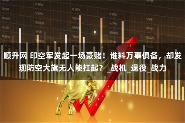 顺升网 印空军发起一场豪赌！谁料万事俱备，却发现防空大旗无人能扛起？_战机_退役_战力
