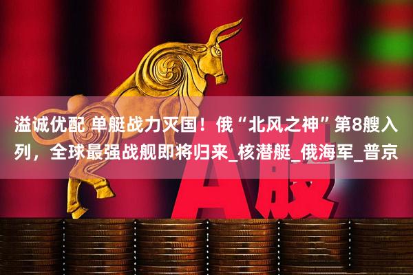 溢诚优配 单艇战力灭国！俄“北风之神”第8艘入列，全球最强战舰即将归来_核潜艇_俄海军_普京