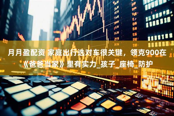 月月盈配资 家庭出行选对车很关键，领克900在《爸爸当家》里有实力_孩子_座椅_防护