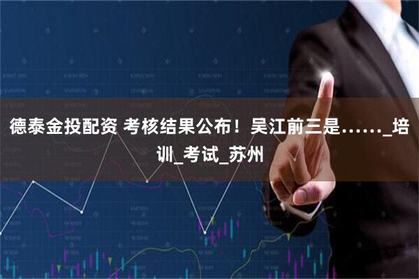德泰金投配资 考核结果公布！吴江前三是……_培训_考试_苏州