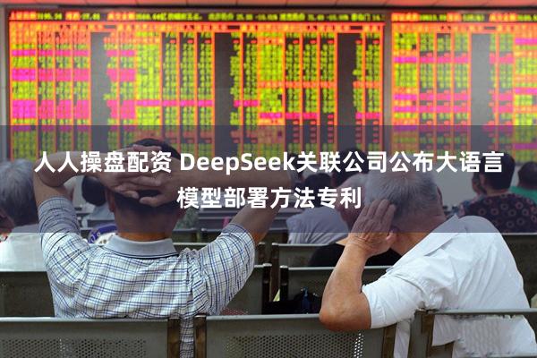 人人操盘配资 DeepSeek关联公司公布大语言模型部署方法专利