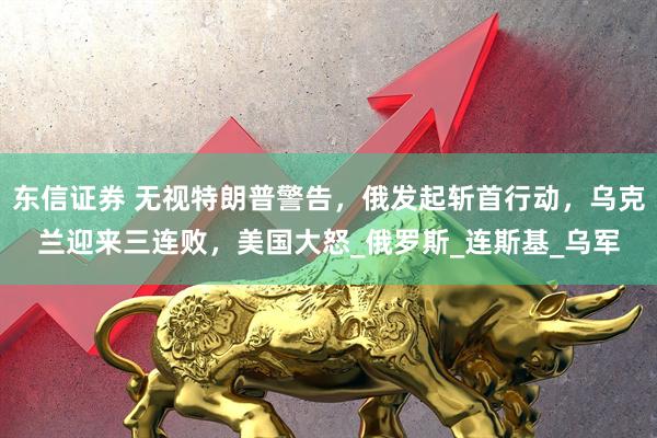 东信证券 无视特朗普警告，俄发起斩首行动，乌克兰迎来三连败，美国大怒_俄罗斯_连斯基_乌军