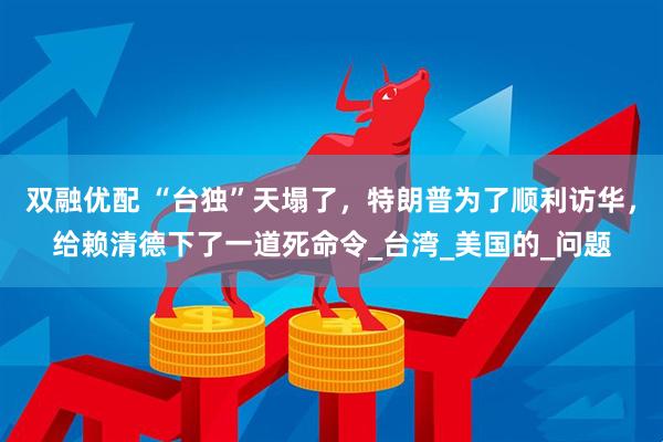 双融优配 “台独”天塌了，特朗普为了顺利访华，给赖清德下了一道死命令_台湾_美国的_问题