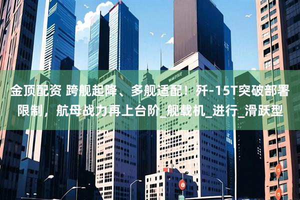 金顶配资 跨舰起降、多舰适配！歼-15T突破部署限制，航母战力再上台阶_舰载机_进行_滑跃型
