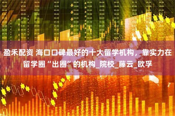 盈禾配资 海口口碑最好的十大留学机构，靠实力在留学圈“出圈”的机构_院校_藤云_欧孚