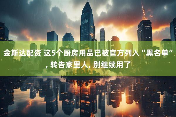 金斯达配资 这5个厨房用品已被官方列入“黑名单”, 转告家里人, 别继续用了