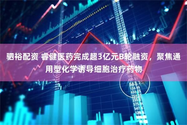 驷裕配资 睿健医药完成超3亿元B轮融资，聚焦通用型化学诱导细胞治疗药物
