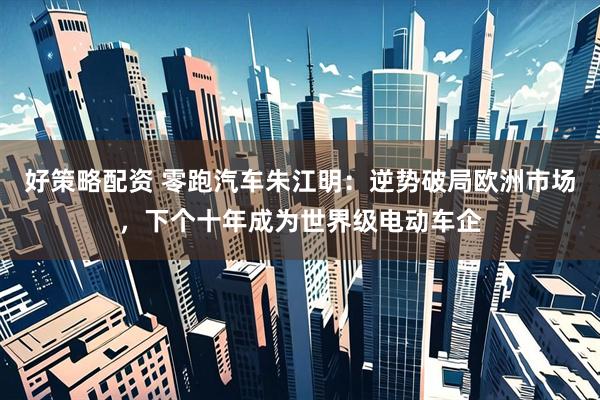 好策略配资 零跑汽车朱江明：逆势破局欧洲市场，下个十年成为世界级电动车企