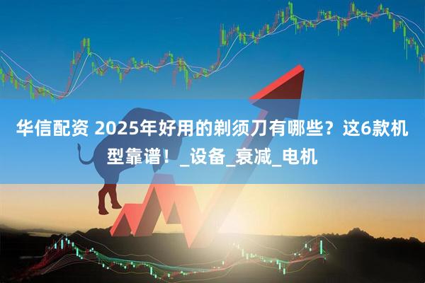 华信配资 2025年好用的剃须刀有哪些？这6款机型靠谱！_设备_衰减_电机