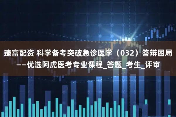 臻富配资 科学备考突破急诊医学（032）答辩困局——优选阿虎医考专业课程_答题_考生_评审