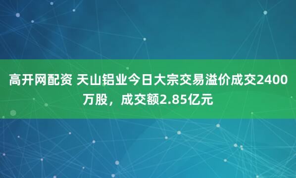 高开网配资 天山铝业今日大宗交易溢价成交2400万股，成交额2.85亿元