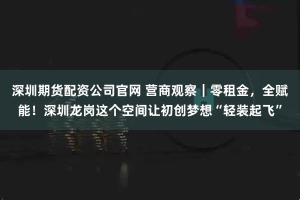 深圳期货配资公司官网 营商观察｜零租金，全赋能！深圳龙岗这个空间让初创梦想“轻装起飞”
