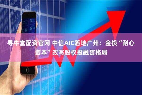 寻牛堂配资官网 中信AIC落地广州：金投“耐心资本”改写股权投融资格局