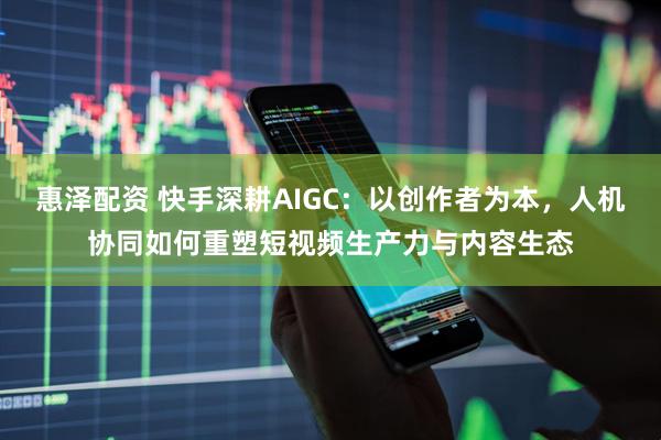惠泽配资 快手深耕AIGC：以创作者为本，人机协同如何重塑短视频生产力与内容生态