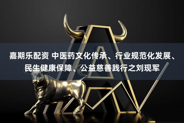 嘉期乐配资 中医药文化传承、行业规范化发展、民生健康保障、公益慈善践行之刘现军