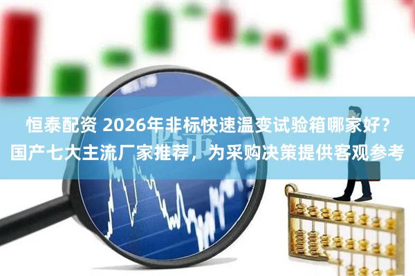 恒泰配资 2026年非标快速温变试验箱哪家好？国产七大主流厂家推荐，为采购决策提供客观参考