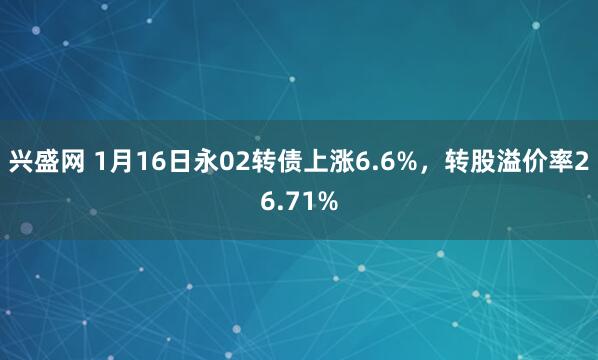 兴盛网 1月16日永02转债上涨6.6%，转股溢价率26.71%
