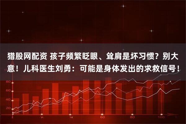 猎股网配资 孩子频繁眨眼、耸肩是坏习惯？别大意！儿科医生刘勇：可能是身体发出的求救信号！